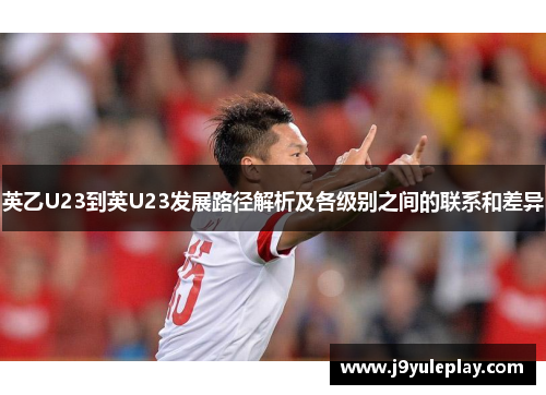 英乙U23到英U23发展路径解析及各级别之间的联系和差异