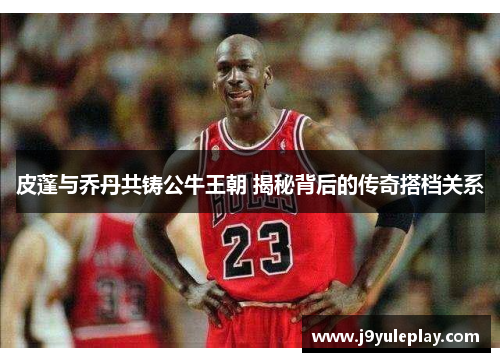 皮蓬与乔丹共铸公牛王朝 揭秘背后的传奇搭档关系