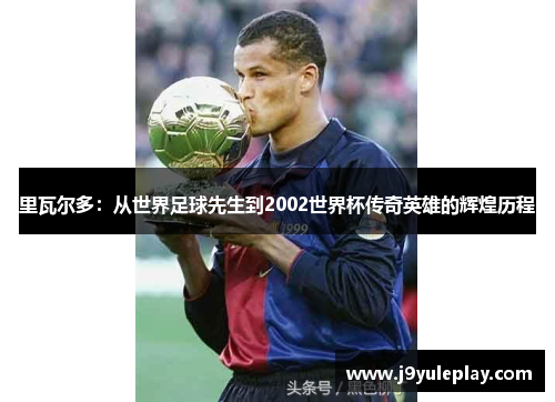 里瓦尔多：从世界足球先生到2002世界杯传奇英雄的辉煌历程