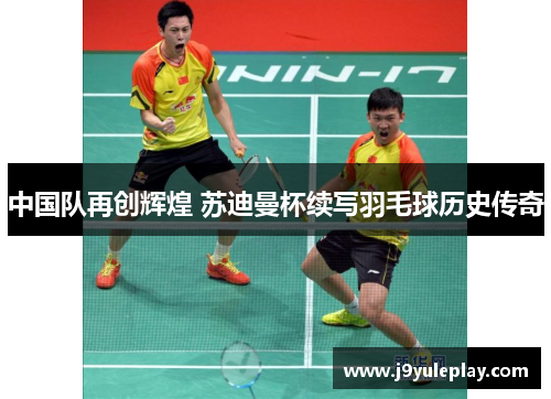 中国队再创辉煌 苏迪曼杯续写羽毛球历史传奇