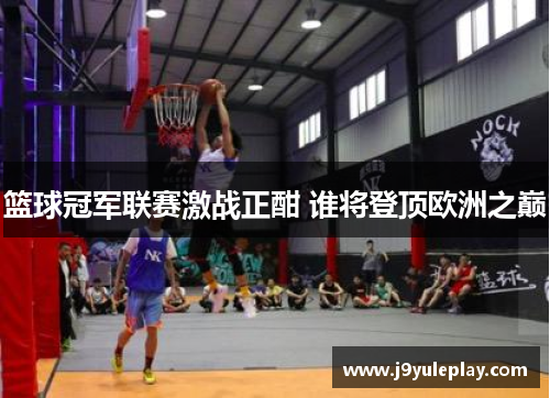 篮球冠军联赛激战正酣 谁将登顶欧洲之巅