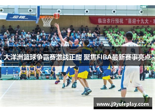 大洋洲篮球争霸赛激战正酣 聚焦FIBA最新赛事亮点