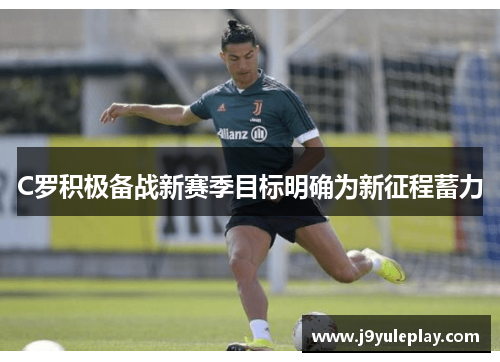 C罗积极备战新赛季目标明确为新征程蓄力