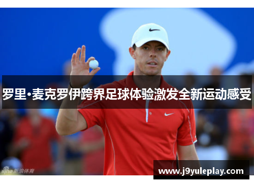 罗里·麦克罗伊跨界足球体验激发全新运动感受