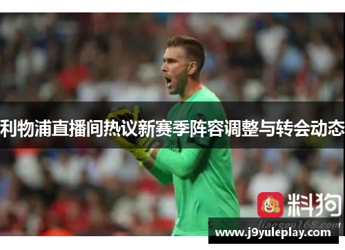 利物浦直播间热议新赛季阵容调整与转会动态